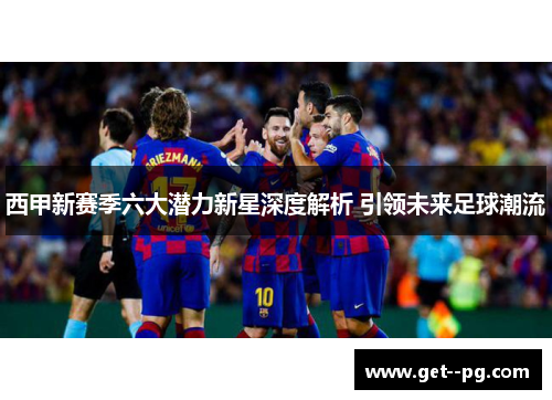 西甲新赛季六大潜力新星深度解析 引领未来足球潮流