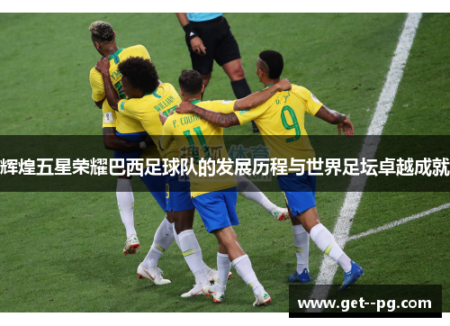 辉煌五星荣耀巴西足球队的发展历程与世界足坛卓越成就
