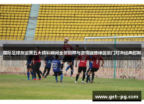 国际足球友谊赛五大精彩瞬间全景回顾与激情碰撞绿茵豪门对决经典时刻 国际足球友谊赛五大精彩瞬间全景回顾与激情碰撞绿茵豪门对决经典时刻