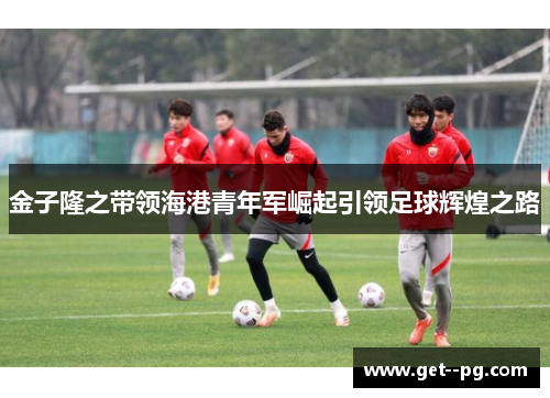 金子隆之带领海港青年军崛起引领足球辉煌之路 金子隆之带领海港青年军崛起引领足球辉煌之路