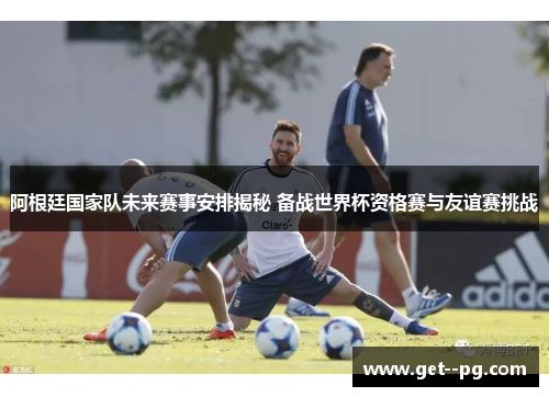 阿根廷国家队未来赛事安排揭秘 备战世界杯资格赛与友谊赛挑战