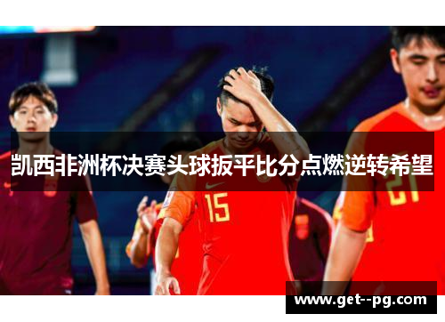 凯西非洲杯决赛头球扳平比分点燃逆转希望 凯西非洲杯决赛头球扳平比分点燃逆转希望
