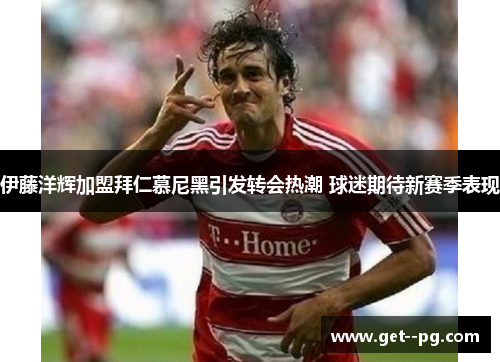 伊藤洋辉加盟拜仁慕尼黑引发转会热潮 球迷期待新赛季表现