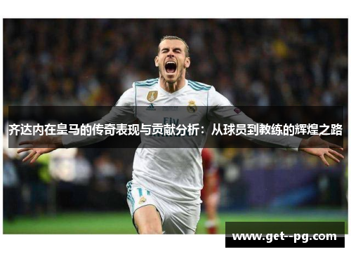 齐达内在皇马的传奇表现与贡献分析:从球员到教练的辉煌之路 齐达内在皇马的传奇表现与贡献分析:从球员到教练的辉煌之路