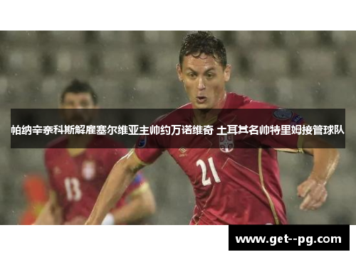 帕纳辛奈科斯解雇塞尔维亚主帅约万诺维奇 土耳其名帅特里姆接管球队 帕纳辛奈科斯解雇塞尔维亚主帅约万诺维奇 土耳其名帅特里姆接管球队