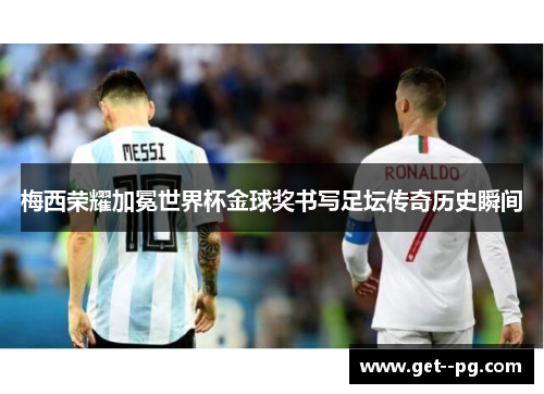 梅西荣耀加冕世界杯金球奖书写足坛传奇历史瞬间 梅西荣耀加冕世界杯金球奖书写足坛传奇历史瞬间