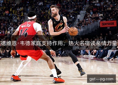 德维恩·韦德家庭支持作用，热火名宿谈亲情力量